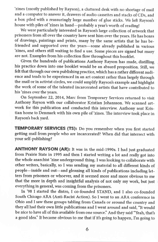 “zines (mostly published by Rayson), a cluttered desk with no shortage of mail and a compuler to answer it, drawers of audio cassettes and stacks of CDs, and a box piled with a reassuringly large number of glue sticks. We left Rayson’s house with piles of Zines in hand—probably a year’s worth of reading!  We were particularly interested in Rayson’s large collection of artwork that prisoners from all over the country have sent him over the years. He has boxes of drawings, paintings and prints, many by the same artists that he has be- friended and supported over the years—some already published in various “zines, and others still waiting o find a use. Some pieces are signed but many are not. Examples from his collection flow throughout this booklet  Given the hundreds of publications Anthony Rayson has made, distilling his practice down into one booklet would be an absurd proposition. Still, we felt that through our own publishing practice, which has  rather different audi- ence and tends to be experienced in an art context rather than largely through the mail or in activist circles, we could amplify Rayson’s example and highlight the work of some of the talented incarcerated artists that have contributed to his ‘zines over the years,  On September 22, 2014, Marc from Temporary Services returned to visit Anthony Rayson with our collaborator Kristian Johansson. We scanned art- work for this publication and conducted this interview. Anthony sent Kris-  tian home to Denmark with his own pile of ‘Zines. The interview took place in Rayson’s back yard.  TEMPORARY SERVICES (TS): Do you remember when you first started getting mail from people who are incarcerated? When did that intersect with your self-publishing?  ANTHONY RAYSON (AR): It was in the mid-1990s. I had just graduated from Prairie State in 1995 and then I started writing a lot and really got into the whole anarchist ‘zine underground thing, I was looking to collaborate with other writers, basically, so 1 was sending my material to all different kinds of people—inside and out—and gleaning all kinds of publications including let- ters from prisoners or whoever, and it seemed more and more obvious to me that the more in depth and insightful analysis of not only my work, but just everything In general, was coming from the prisoners.  In ’98 1 started the distro, 1 co-founded STAND, and 1 also co-founded South Chicago ARA (Anti-Racist Action). So I went to an ARA conference in Ohio and 1 saw these groups tabling from Canada or around the country and they all had their own little publications and I went around and said, It would be nice to have all of this available from one source” And they said “Yeah, thats 2 good idea” It became obvious to me that if it going to happen, I’m going to  6 
